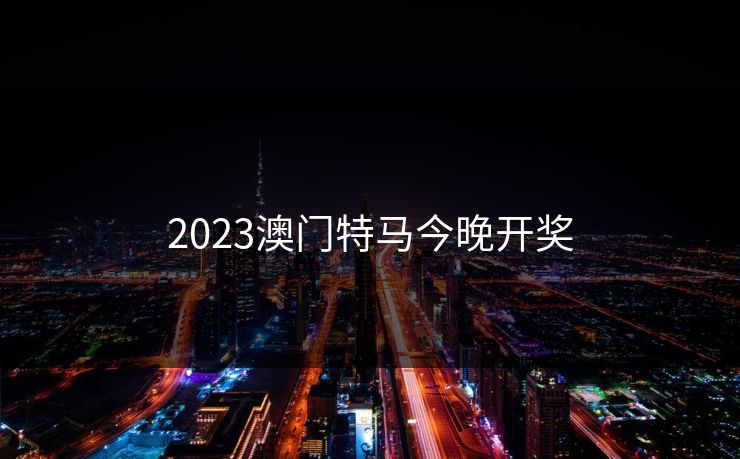 2023澳门特马今晚开奖 2023澳门特马今晚开奖