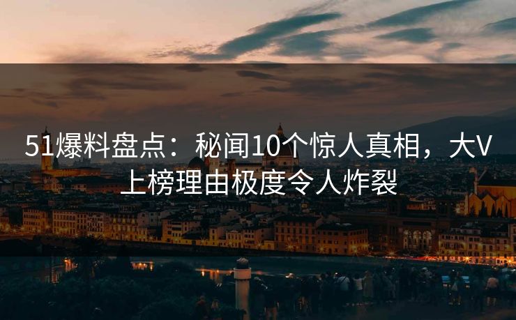 51爆料盘点：秘闻10个惊人真相，大V上榜理由极度令人炸裂