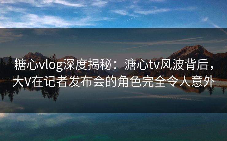 糖心vlog深度揭秘：溏心tv风波背后，大V在记者发布会的角色完全令人意外