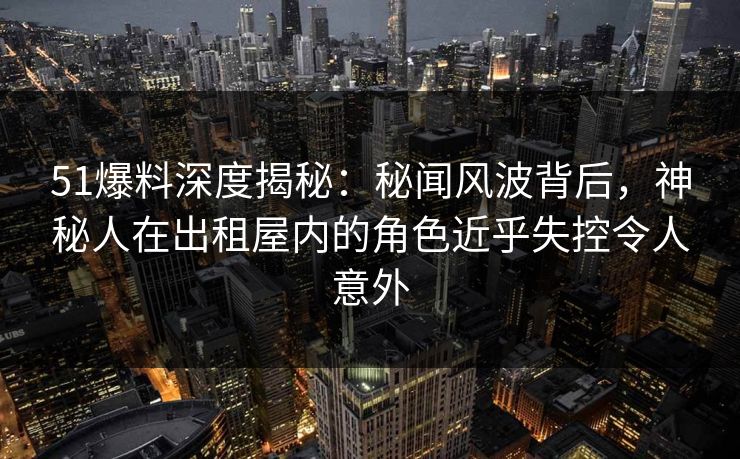 51爆料深度揭秘：秘闻风波背后，神秘人在出租屋内的角色近乎失控令人意外