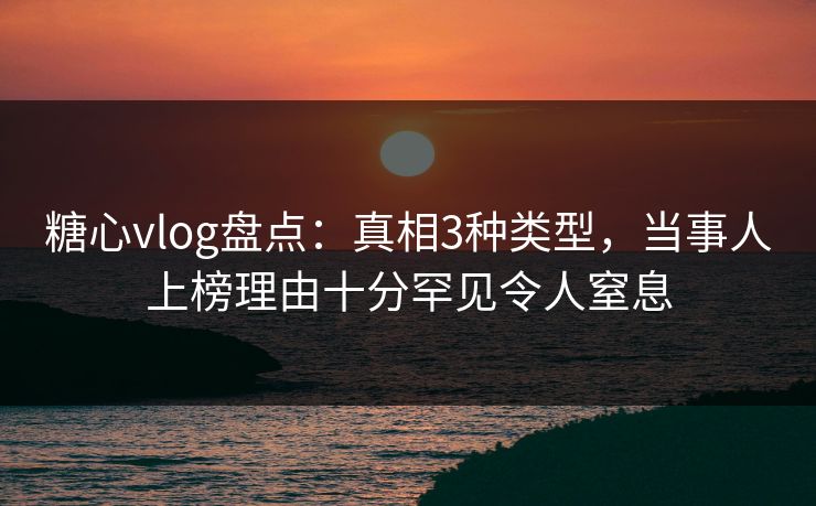 糖心vlog盘点：真相3种类型，当事人上榜理由十分罕见令人窒息
